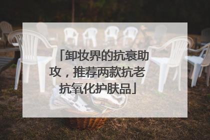 卸妆界的抗衰助攻，推荐两款抗老抗氧化护肤品