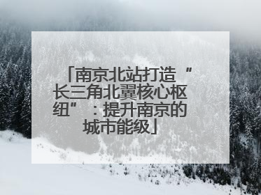 南京北站打造“长三角北翼核心枢纽”：提升南京的城市能级