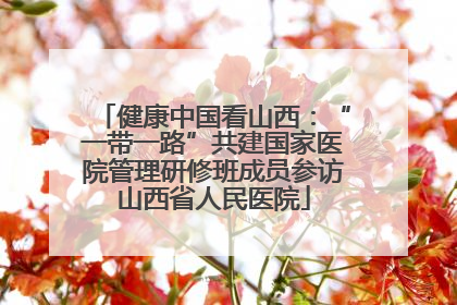 健康中国看山西：“一带一路”共建国家医院管理研修班成员参访山西省人民医院