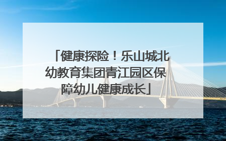 健康探险！乐山城北幼教育集团青江园区保障幼儿健康成长