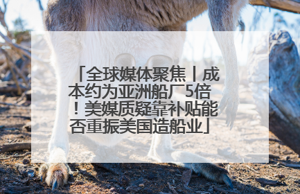 全球媒体聚焦丨成本约为亚洲船厂5倍！美媒质疑靠补贴能否重振美国造船业
