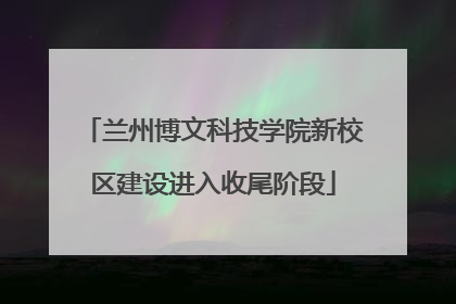 兰州博文科技学院新校区建设进入收尾阶段