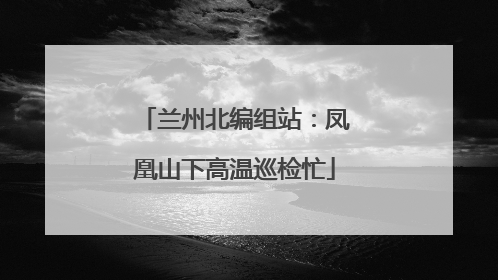 兰州北编组站：凤凰山下高温巡检忙