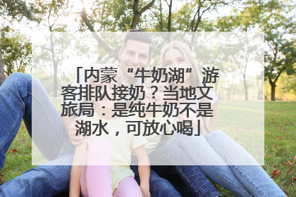 内蒙“牛奶湖”游客排队接奶？当地文旅局：是纯牛奶不是湖水，可放心喝