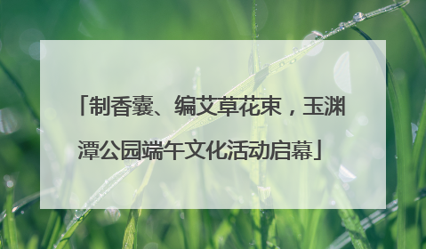 制香囊、编艾草花束，玉渊潭公园端午文化活动启幕