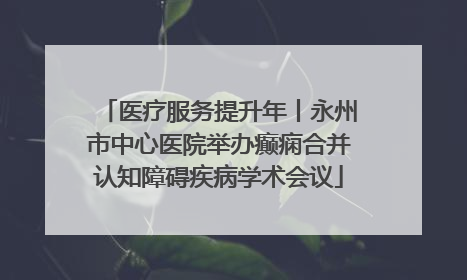 医疗服务提升年丨永州市中心医院举办癫痫合并认知障碍疾病学术会议