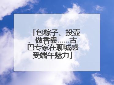 包粽子、投壶、做香囊……古巴专家在聊城感受端午魅力