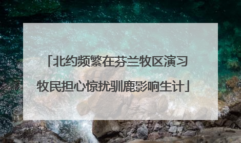 北约频繁在芬兰牧区演习 牧民担心惊扰驯鹿影响生计