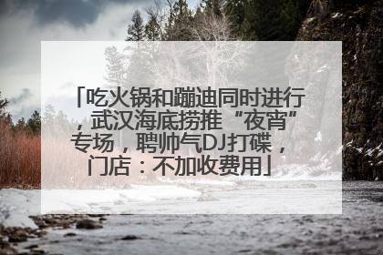 吃火锅和蹦迪同时进行，武汉海底捞推“夜宵”专场，聘帅气DJ打碟，门店：不加收费用