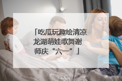吃瓜玩趣绘清凉 龙湖萌娃歌舞谢师庆“六一”