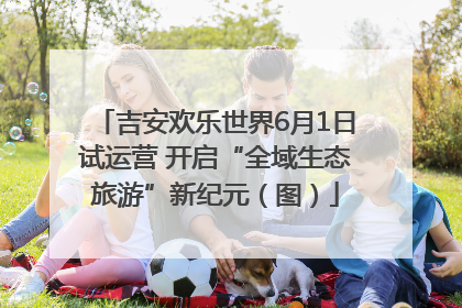吉安欢乐世界6月1日试运营 开启“全域生态旅游”新纪元（图）