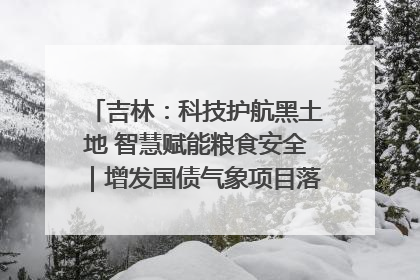 吉林：科技护航黑土地 智慧赋能粮食安全｜增发国债气象项目落地见效系列报道
