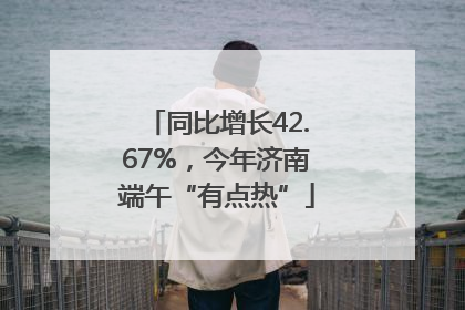同比增长42.67%，今年济南端午“有点热”
