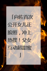 向佐首次公开女儿正脸照，冲上热搜！父女互动超甜蜜
