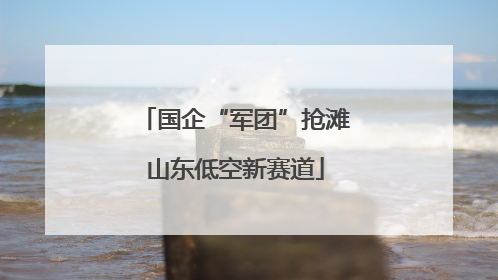 国企“军团”抢滩山东低空新赛道