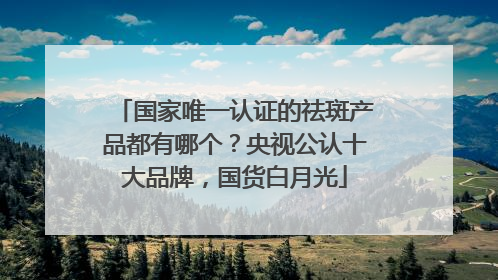 国家唯一认证的祛斑产品都有哪个？央视公认十大品牌，国货白月光
