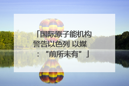 国际原子能机构警告以色列 以媒：“前所未有”