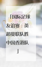 国际足球友谊赛：英超曼联队胜中国香港队
