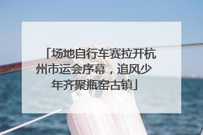 场地自行车赛拉开杭州市运会序幕，追风少年齐聚瓶窑古镇