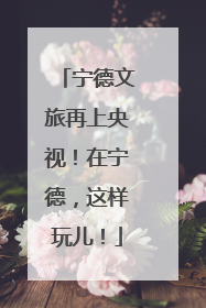 宁德文旅再上央视！在宁德，这样玩儿！