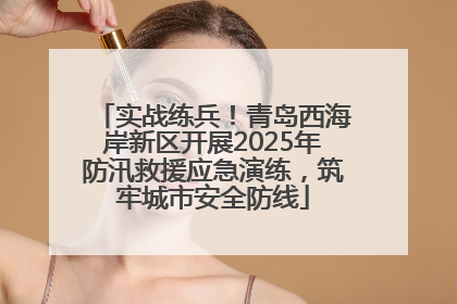 实战练兵！青岛西海岸新区开展2025年防汛救援应急演练，筑牢城市安全防线