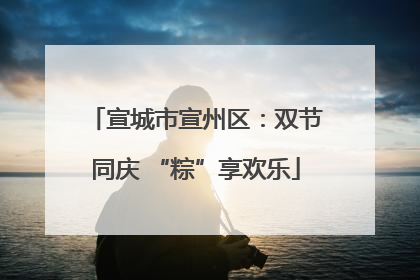 宣城市宣州区：双节同庆 “粽”享欢乐