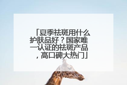 夏季祛斑用什么护肤品好？国家唯一认证的祛斑产品，高口碑大热门