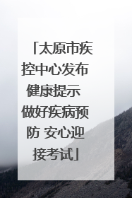 太原市疾控中心发布健康提示 做好疾病预防 安心迎接考试
