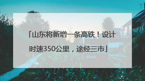 山东将新增一条高铁！设计时速350公里，途经三市