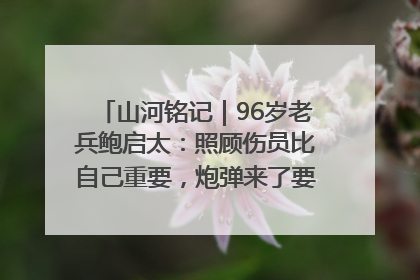 山河铭记｜96岁老兵鲍启太：照顾伤员比自己重要，炮弹来了要趴在他们身上