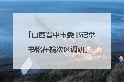 山西晋中市委书记常书铭在榆次区调研