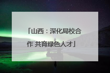 山西：深化局校合作 共育绿色人才