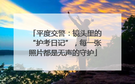 平度交警：镜头里的“护考日记”，每一张照片都是无声的守护