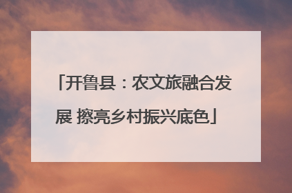 开鲁县：农文旅融合发展 擦亮乡村振兴底色