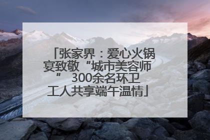 张家界：爱心火锅宴致敬“城市美容师” 300余名环卫工人共享端午温情