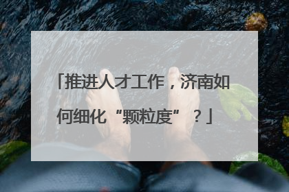 推进人才工作，济南如何细化“颗粒度”？