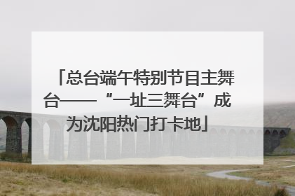 总台端午特别节目主舞台——“一址三舞台”成为沈阳热门打卡地