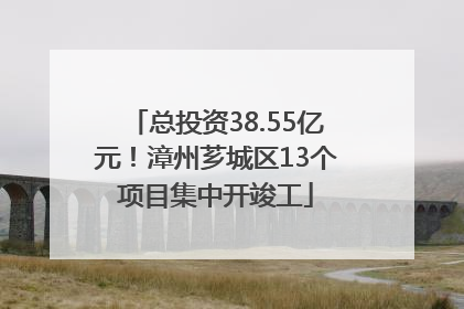 总投资38.55亿元！漳州芗城区13个项目集中开竣工