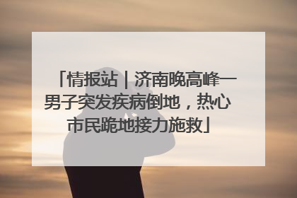 情报站｜济南晚高峰一男子突发疾病倒地，热心市民跪地接力施救