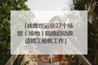 成都世运会27个场馆（场地）陆续启动改造竣工验收工作
