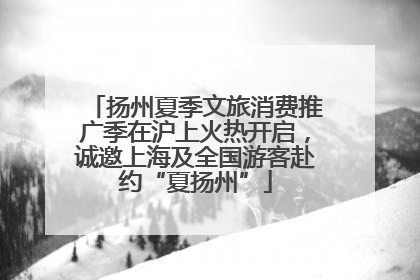 扬州夏季文旅消费推广季在沪上火热开启，诚邀上海及全国游客赴约“夏扬州”