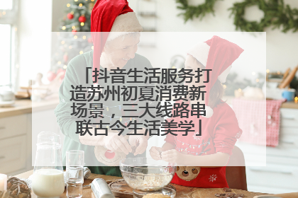 抖音生活服务打造苏州初夏消费新场景，三大线路串联古今生活美学
