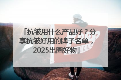 抗皱用什么产品好？分享抗皱好用的牌子名单，2025出圈好物