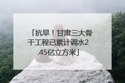 抗旱！甘肃三大骨干工程已累计调水2.45亿立方米