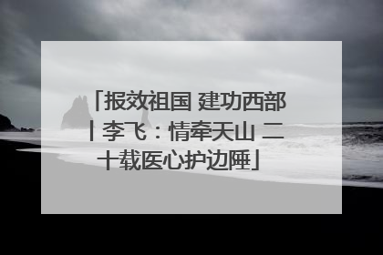 报效祖国 建功西部丨李飞：情牵天山 二十载医心护边陲