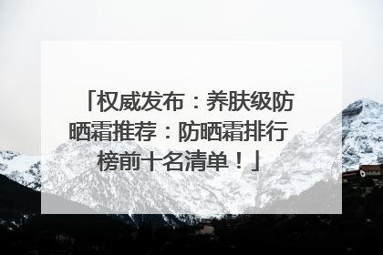 权威发布：养肤级防晒霜推荐：防晒霜排行榜前十名清单！