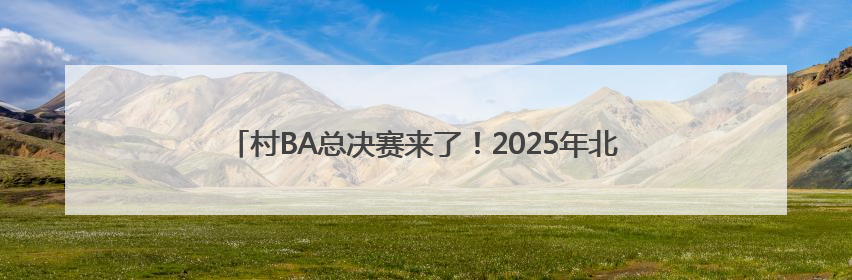 村BA总决赛来了！2025年北京市农民篮球比赛总决赛燃情开赛