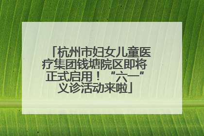 杭州市妇女儿童医疗集团钱塘院区即将正式启用！“六一”义诊活动来啦
