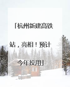 杭州新建高铁站，亮相！预计今年投用