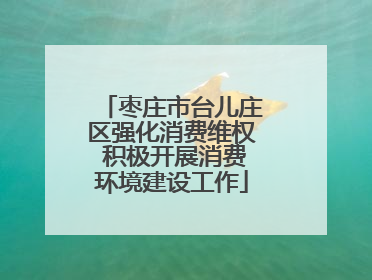 枣庄市台儿庄区强化消费维权 积极开展消费环境建设工作
